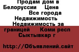 Продам дом в Белоруссии  › Цена ­ 1 300 000 - Все города Недвижимость » Недвижимость за границей   . Коми респ.,Сыктывкар г.